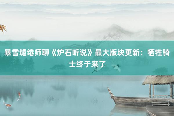 暴雪缱绻师聊《炉石听说》最大版块更新：牺牲骑士终于来了