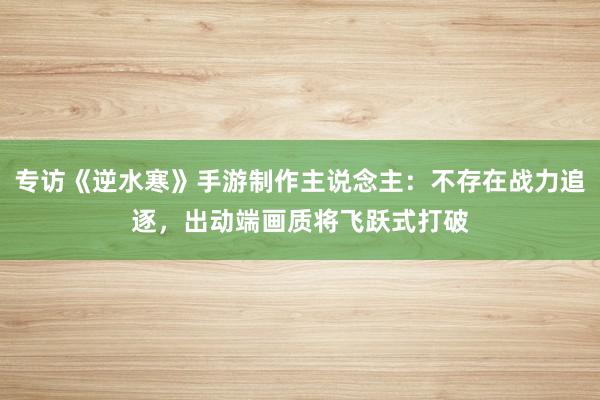 专访《逆水寒》手游制作主说念主：不存在战力追逐，出动端画质将飞跃式打破